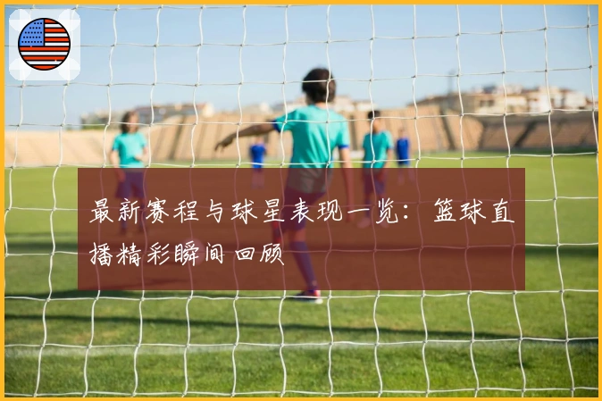 最新赛程与球星表现一览：篮球直播精彩瞬间回顾