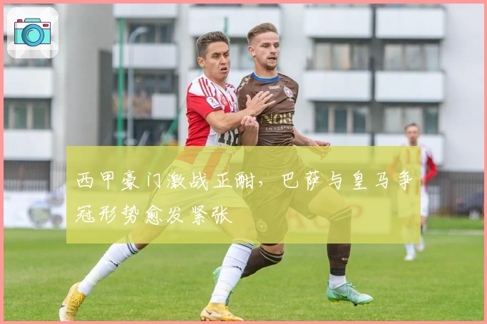 西甲豪门激战正酣，巴萨与皇马争冠形势愈发紧张