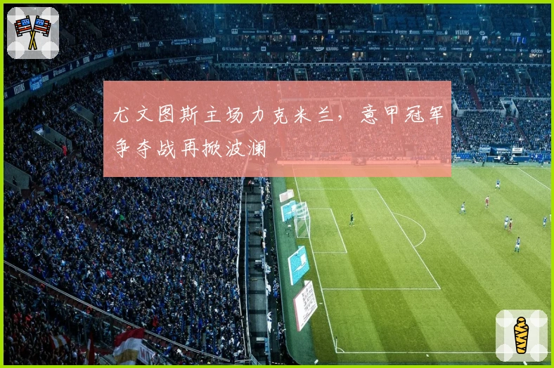 尤文图斯主场力克米兰，意甲冠军争夺战再掀波澜