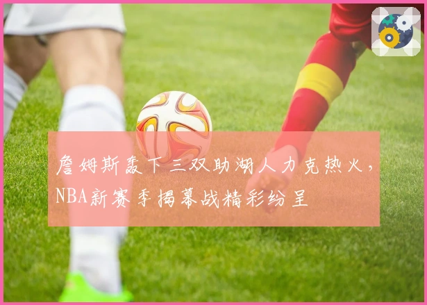 詹姆斯轰下三双助湖人力克热火，NBA新赛季揭幕战精彩纷呈