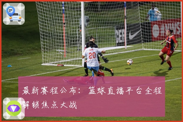 最新赛程公布：篮球直播平台全程解锁焦点大战