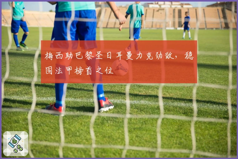 梅西助巴黎圣日耳曼力克劲敌，稳固法甲榜首之位