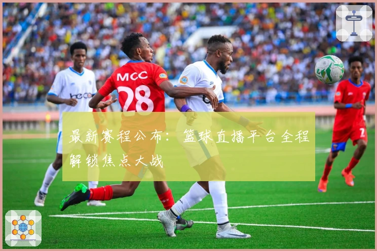 最新赛程公布：篮球直播平台全程解锁焦点大战