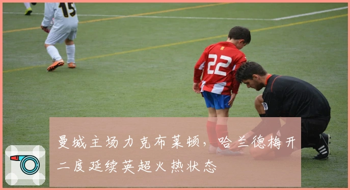 曼城主场力克布莱顿,哈兰德梅开二度延续英超火热状态