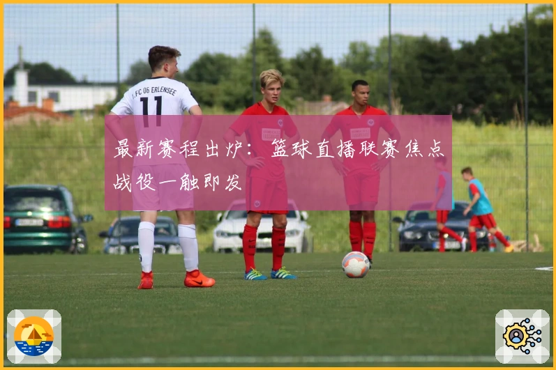 最新赛程出炉：篮球直播联赛焦点战役一触即发
