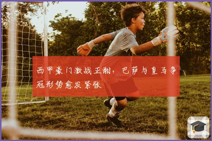 西甲豪门激战正酣，巴萨与皇马争冠形势愈发紧张